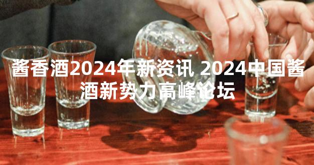 酱香酒2024年新资讯 2024中国酱酒新势力高峰论坛